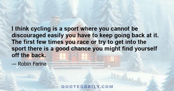 I think cycling is a sport where you cannot be discouraged easily you have to keep going back at it. The first few times you race or try to get into the sport there is a good chance you might find yourself off the back.