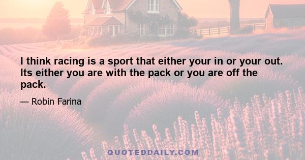 I think racing is a sport that either your in or your out. Its either you are with the pack or you are off the pack.