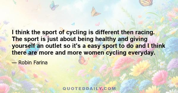 I think the sport of cycling is different then racing. The sport is just about being healthy and giving yourself an outlet so it's a easy sport to do and I think there are more and more women cycling everyday.