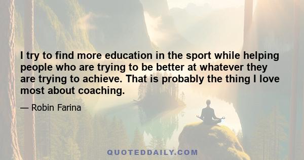 I try to find more education in the sport while helping people who are trying to be better at whatever they are trying to achieve. That is probably the thing I love most about coaching.