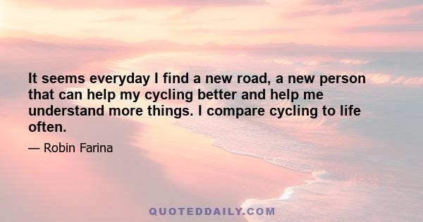 It seems everyday I find a new road, a new person that can help my cycling better and help me understand more things. I compare cycling to life often.