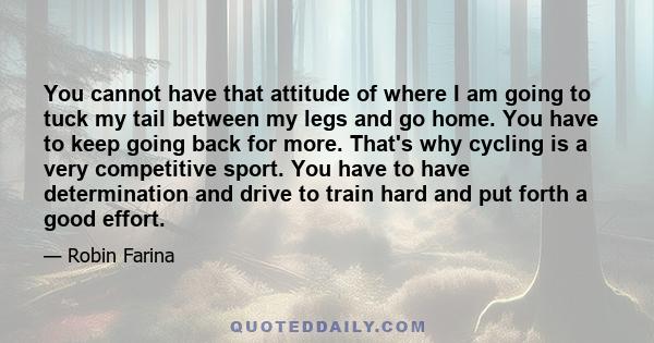 You cannot have that attitude of where I am going to tuck my tail between my legs and go home. You have to keep going back for more. That's why cycling is a very competitive sport. You have to have determination and