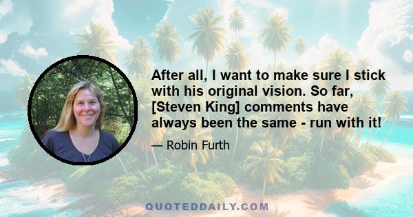 After all, I want to make sure I stick with his original vision. So far, [Steven King] comments have always been the same - run with it!