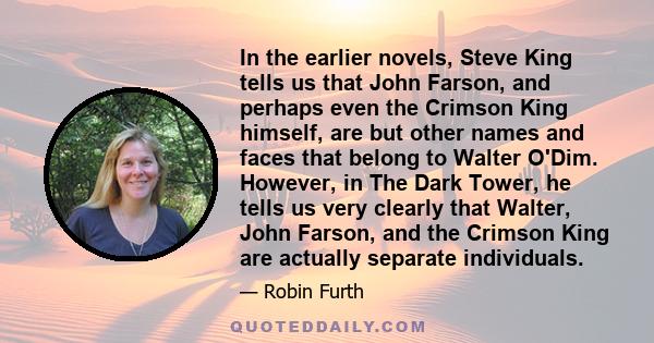 In the earlier novels, Steve King tells us that John Farson, and perhaps even the Crimson King himself, are but other names and faces that belong to Walter O'Dim. However, in The Dark Tower, he tells us very clearly