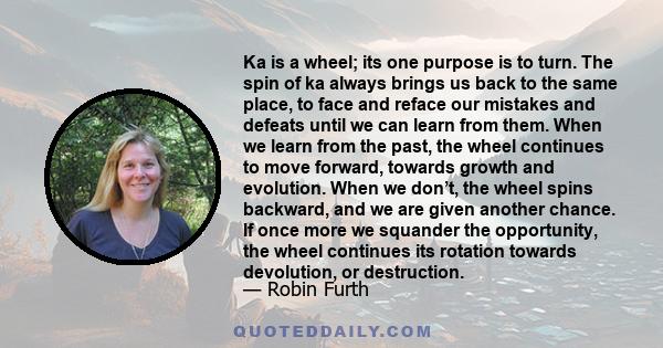 Ka is a wheel; its one purpose is to turn. The spin of ka always brings us back to the same place, to face and reface our mistakes and defeats until we can learn from them. When we learn from the past, the wheel