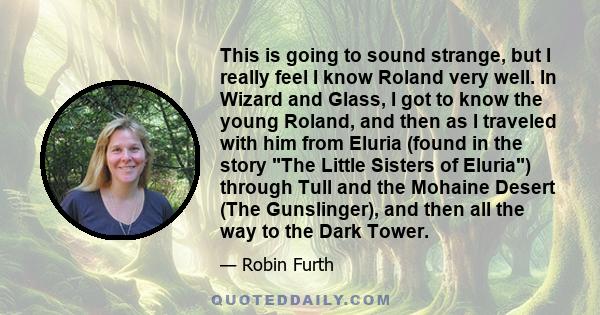 This is going to sound strange, but I really feel I know Roland very well. In Wizard and Glass, I got to know the young Roland, and then as I traveled with him from Eluria (found in the story The Little Sisters of