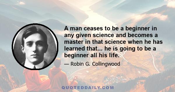 A man ceases to be a beginner in any given science and becomes a master in that science when he has learned that... he is going to be a beginner all his life.