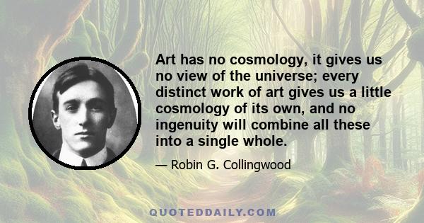 Art has no cosmology, it gives us no view of the universe; every distinct work of art gives us a little cosmology of its own, and no ingenuity will combine all these into a single whole.