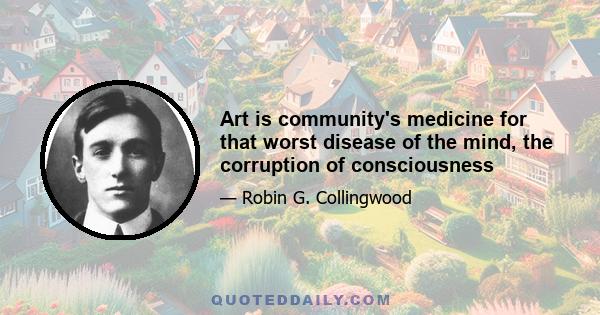 Art is community's medicine for that worst disease of the mind, the corruption of consciousness