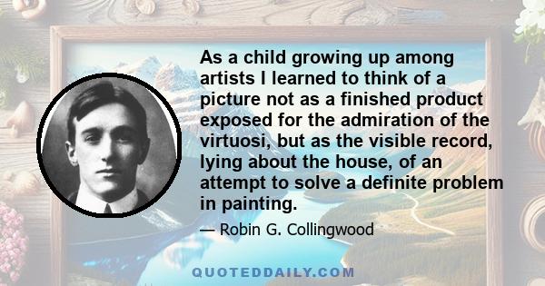 As a child growing up among artists I learned to think of a picture not as a finished product exposed for the admiration of the virtuosi, but as the visible record, lying about the house, of an attempt to solve a