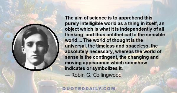 The aim of science is to apprehend this purely intelligible world as a thing in itself, an object which is what it is independently of all thinking, and thus antithetical to the sensible world.... The world of thought