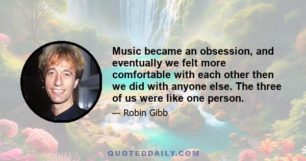 Music became an obsession, and eventually we felt more comfortable with each other then we did with anyone else. The three of us were like one person.