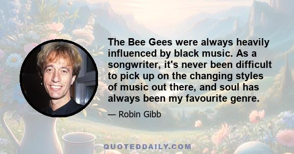 The Bee Gees were always heavily influenced by black music. As a songwriter, it's never been difficult to pick up on the changing styles of music out there, and soul has always been my favourite genre.