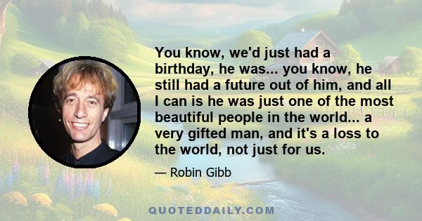 You know, we'd just had a birthday, he was... you know, he still had a future out of him, and all I can is he was just one of the most beautiful people in the world... a very gifted man, and it's a loss to the world,