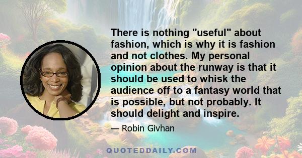 There is nothing useful about fashion, which is why it is fashion and not clothes. My personal opinion about the runway is that it should be used to whisk the audience off to a fantasy world that is possible, but not