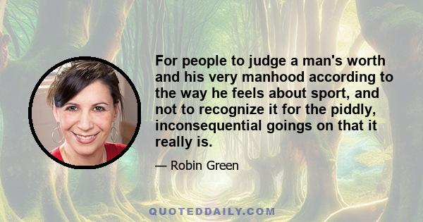 For people to judge a man's worth and his very manhood according to the way he feels about sport, and not to recognize it for the piddly, inconsequential goings on that it really is.