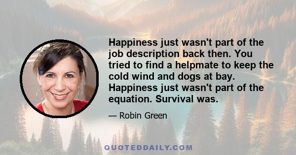 Happiness just wasn't part of the job description back then. You tried to find a helpmate to keep the cold wind and dogs at bay. Happiness just wasn't part of the equation. Survival was.