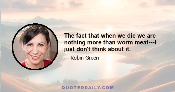 The fact that when we die we are nothing more than worm meat---I just don't think about it.