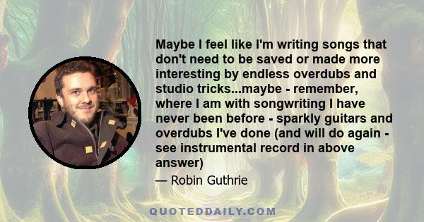 Maybe I feel like I'm writing songs that don't need to be saved or made more interesting by endless overdubs and studio tricks...maybe - remember, where I am with songwriting I have never been before - sparkly guitars