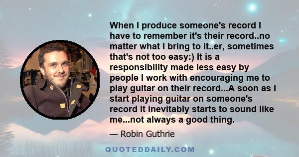 When I produce someone's record I have to remember it's their record..no matter what I bring to it..er, sometimes that's not too easy:) It is a responsibility made less easy by people I work with encouraging me to play