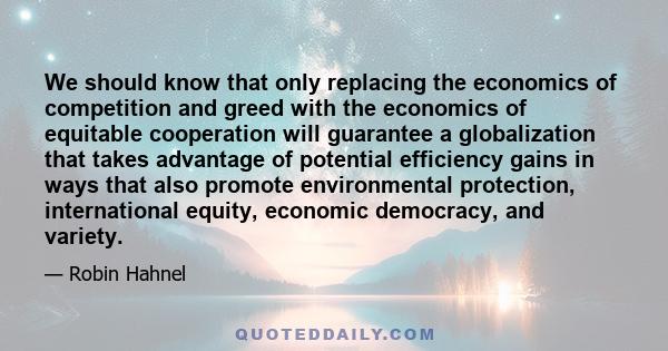 We should know that only replacing the economics of competition and greed with the economics of equitable cooperation will guarantee a globalization that takes advantage of potential efficiency gains in ways that also