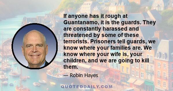 If anyone has it rough at Guantanamo, it is the guards. They are constantly harassed and threatened by some of these terrorists. Prisoners tell guards, we know where your families are. We know where your wife is, your