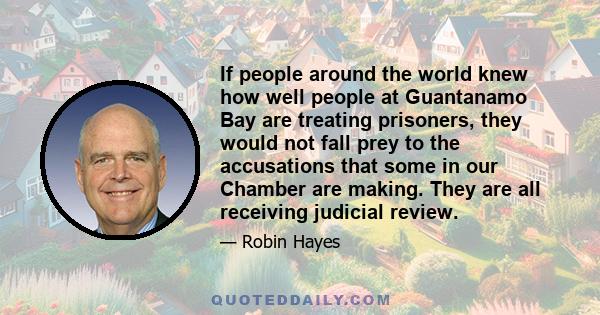 If people around the world knew how well people at Guantanamo Bay are treating prisoners, they would not fall prey to the accusations that some in our Chamber are making. They are all receiving judicial review.