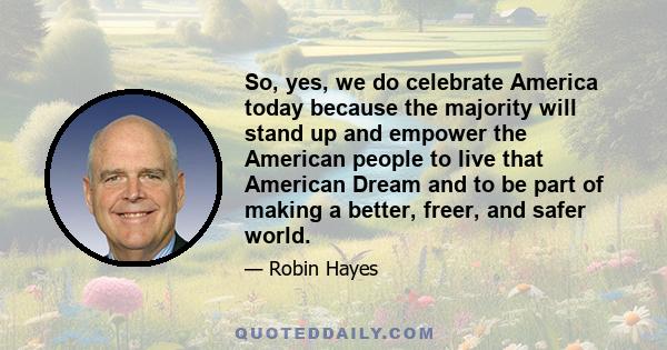 So, yes, we do celebrate America today because the majority will stand up and empower the American people to live that American Dream and to be part of making a better, freer, and safer world.