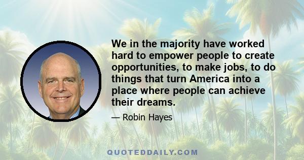 We in the majority have worked hard to empower people to create opportunities, to make jobs, to do things that turn America into a place where people can achieve their dreams.