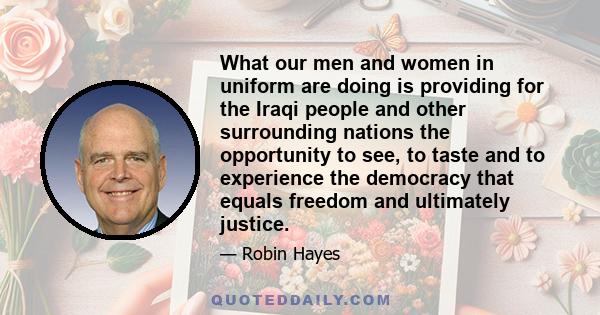 What our men and women in uniform are doing is providing for the Iraqi people and other surrounding nations the opportunity to see, to taste and to experience the democracy that equals freedom and ultimately justice.