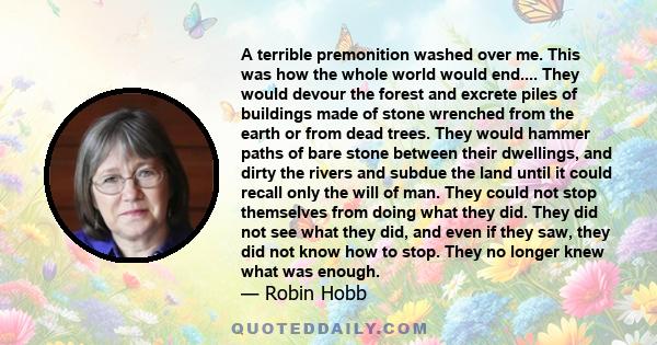 A terrible premonition washed over me. This was how the whole world would end.... They would devour the forest and excrete piles of buildings made of stone wrenched from the earth or from dead trees. They would hammer