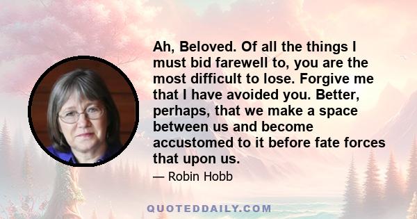 Ah, Beloved. Of all the things I must bid farewell to, you are the most difficult to lose. Forgive me that I have avoided you. Better, perhaps, that we make a space between us and become accustomed to it before fate