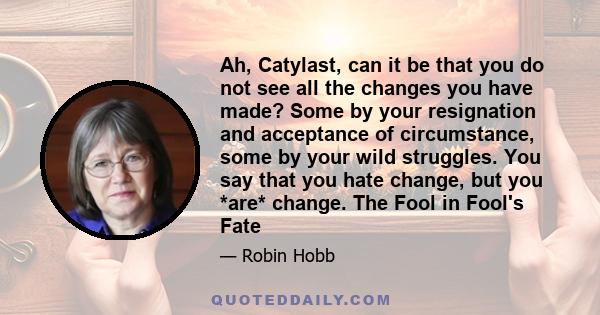 Ah, Catylast, can it be that you do not see all the changes you have made? Some by your resignation and acceptance of circumstance, some by your wild struggles. You say that you hate change, but you *are* change. The