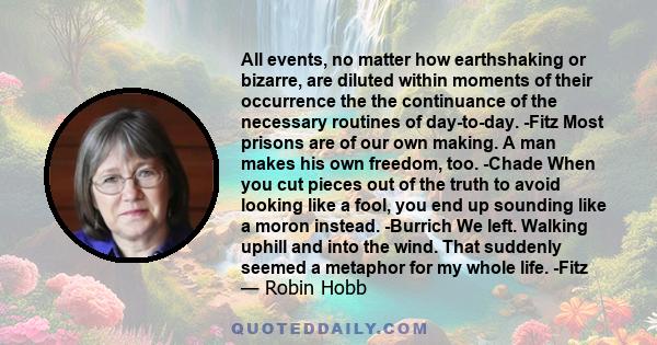 All events, no matter how earthshaking or bizarre, are diluted within moments of their occurrence the the continuance of the necessary routines of day-to-day. -Fitz Most prisons are of our own making. A man makes his