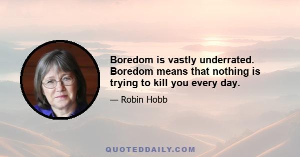 Boredom is vastly underrated. Boredom means that nothing is trying to kill you every day.