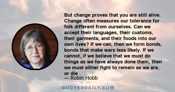 But change proves that you are still alive. Change often measures our tolerance for folk different from ourselves. Can we accept their languages, their customs, their garments, and their foods into our own lives? If we