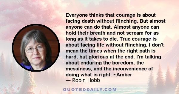 Everyone thinks that courage is about facing death without flinching. But almost anyone can do that. Almost anyone can hold their breath and not scream for as long as it takes to die. True courage is about facing life