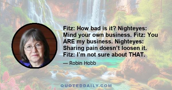 Fitz: How bad is it? Nighteyes: Mind your own business. Fitz: You ARE my business. Nighteyes: Sharing pain doesn’t loosen it. Fitz: I’m not sure about THAT.