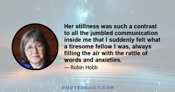 Her stillness was such a contrast to all the jumbled communication inside me that I suddenly felt what a tiresome fellow I was, always filling the air with the rattle of words and anxieties.