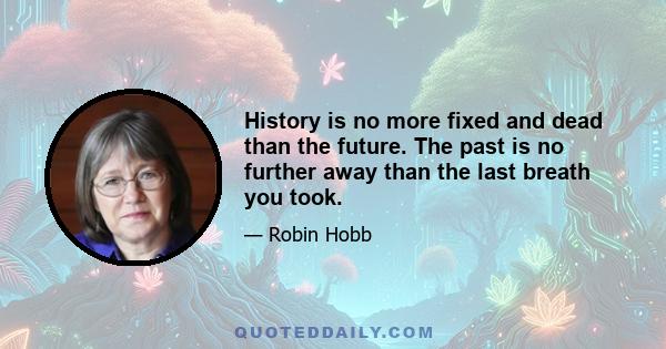 History is no more fixed and dead than the future. The past is no further away than the last breath you took.