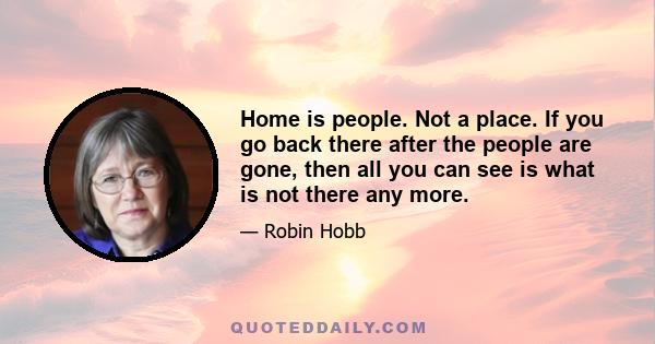 Home is people. Not a place. If you go back there after the people are gone, then all you can see is what is not there any more.