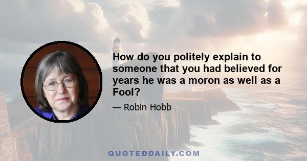 How do you politely explain to someone that you had believed for years he was a moron as well as a Fool?