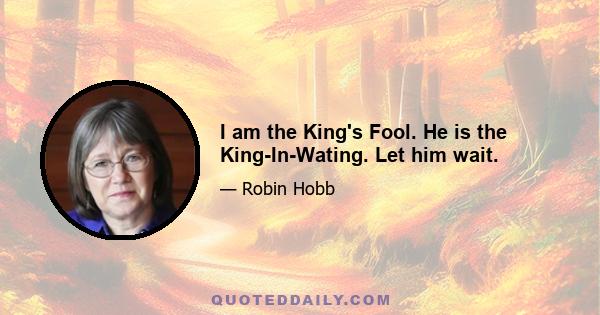 I am the King's Fool. He is the King-In-Wating. Let him wait.