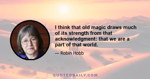 I think that old magic draws much of its strength from that acknowledgment: that we are a part of that world.