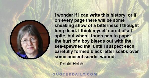 I wonder if I can write this history, or if on every page there will be some sneaking show of a bitterness I thought long dead. I think myself cured of all spite, but when I touch pen to paper, the hurt of a boy bleeds