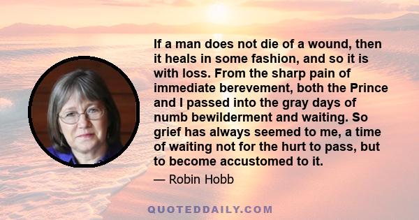 If a man does not die of a wound, then it heals in some fashion, and so it is with loss. From the sharp pain of immediate berevement, both the Prince and I passed into the gray days of numb bewilderment and waiting. So