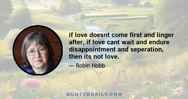 if love doesnt come first and linger after, if love cant wait and endure disappointment and seperation, then its not love.