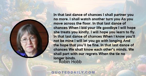 In that last dance of chances I shall partner you no more. I shall watch another turn you As you move across the floor. In that last dance of chances When I bid your life goodbye I will hope she treats you kindly. I