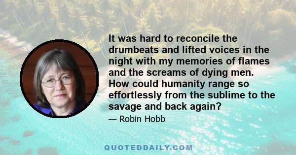 It was hard to reconcile the drumbeats and lifted voices in the night with my memories of flames and the screams of dying men. How could humanity range so effortlessly from the sublime to the savage and back again?