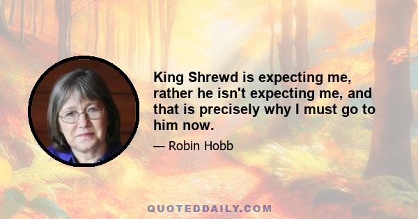 King Shrewd is expecting me, rather he isn't expecting me, and that is precisely why I must go to him now.